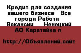 Кредит для создания вашего бизнеса - Все города Работа » Вакансии   . Ненецкий АО,Каратайка п.